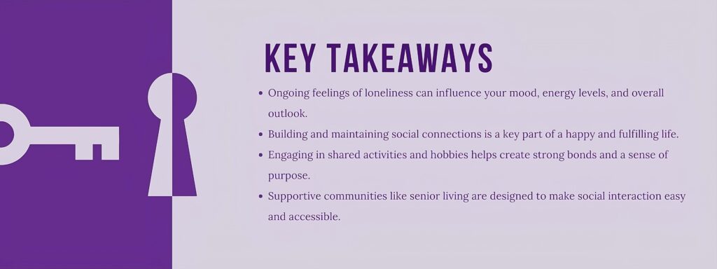 infographic that says Key Takeaways
Ongoing feelings of loneliness can influence your mood, energy levels, and overall outlook.
Building and maintaining social connections is a key part of a happy and fulfilling life.
Engaging in shared activities and hobbies helps create strong bonds and a sense of purpose.
Supportive communities like senior living are designed to make social interaction easy and accessible.